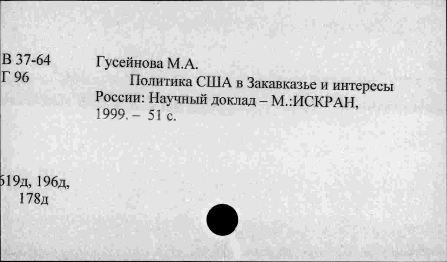 ﻿В 37-64
Г 96
Гусейнова М.А.
Политика США в Закавказье и интересы России: Научный доклад - М.:ИСКРАН 1999,- 51 с.
19д, 196д,
178д